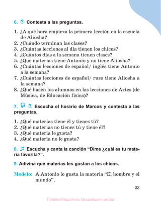 23
6. Contesta a las preguntas.
1. їA quй hora empieza la primera lecciуn en la escuela
de Aliosha?
2. їCuбndo terminan las clases?
3. їCuбntas lecciones al dнa tienen los chicos?
4. їCuбntos dнas a la semana tienen clases?
5. їQuй materias tiene Antonio y no tiene Aliosha?
6. їCuбntas lecciones de espaсol/ inglйs tiene Antonio
a la semana?
7. їCuбntas lecciones de espaсol/ ruso tiene Aliosha a
la semana?
8. їQuй hacen los alumnos en las lecciones de Artes (de
Mъsica, de Educaciуn fнsica)?
7. Escucha el horario de Marcos y contesta a las
preguntas.
1. їQuй materias tiene йl y tienes tъ?
2. їQuй materias no tienes tъ y tiene йl?
3. їQuй materia le gusta?
4. їQuй materia no le gusta?
8. Escucha y canta la canción “Dime ¿cuál es tu mate-
ria favorita?”.
9. Adivina qué materias les gustan a los chicos.
Modelo: A Antonio le gusta la materia “El hombre y el
mundo”.
Правообладатель Вышэйшая школа
 