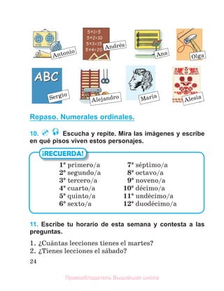 24
Repaso. Numerales ordinales.
10. Escucha y repite. Mira las imágenes y escribe
en qué pisos viven estos personajes.
11. Escribe tu horario de esta semana y contesta a las
preguntas.
1. їCuбntas lecciones tienes el martes?
2. їTienes lecciones el sбbado?
¡RECUERDA!
1° primero/a 7° sйptimo/a
2° segundo/a 8° octavo/a
3° tercero/a 9° noveno/a
4° cuarto/a 10° dйcimo/a
5° quinto/a 11° undйcimo/a
6° sexto/a 12° duodйcimo/a
Antonio
Andrйs
Ana
Alesia
Olga
Sergio
Alejandro Marнa
Правообладатель Вышэйшая школа
 