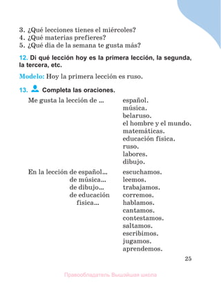 25
3. їQuй lecciones tienes el miйrcoles?
4. їQuй materias prefieres?
5. їQuй dнa de la semana te gusta mбs?
12. Di qué lección hoy es la primera lección, la segunda,
la tercera, etc.
Modelo: Hoy la primera lecciуn es ruso.
13. Completa las oraciones.
Me gusta la lecciуn de … espaсol.
mъsica.
belaruso.
el hombre y el mundo.
matemбticas.
educaciуn fнsica.
ruso.
labores.
dibujo.
En la lecciуn de espaсol… escuchamos.
de mъsica… leemos.
de dibujo… trabajamos.
de educaciуn corremos.
fisica… hablamos.
cantamos.
contestamos.
saltamos.
escribimos.
jugamos.
aprendemos.
Правообладатель Вышэйшая школа
 