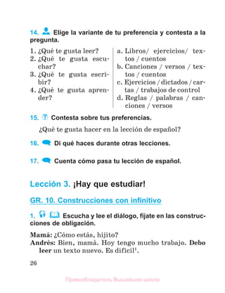 26
14. Elige la variante de tu preferencia y contesta a la
pregunta.
1. їQuй te gusta leer?
2. їQuй te gusta escu-
char?
3. їQuй te gusta escri-
bir?
4. їQuй te gusta apren-
der?
a. Libros/ ejercicios/ tex-
tos / cuentos
b. Canciones / versos / tex-
tos / cuentos
c. Ejercicios/dictados/car-
tas / trabajos de control
d. Reglas / palabras / can-
ciones / versos
15. Contesta sobre tus preferencias.
їQuй te gusta hacer en la lecciуn de espaсol?
16. Di qué haces durante otras lecciones.
17. Cuenta cómo pasa tu lección de español.
Lección 3. ¡Hay que estudiar!
GR. 10. Construcciones con inﬁnitivo
1. Escucha y lee el diálogo, fíjate en las construc-
ciones de obligación.
Mamб: їCуmo estбs, hijito?
Andrйs: Bien, mamб. Hoy tengo mucho trabajo. Debo
leer un texto nuevo. Es difнcil1
.
Правообладатель Вышэйшая школа
 
