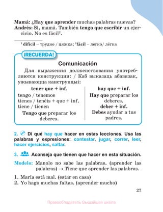 27
Mamб: їHay que aprender muchas palabras nuevas?
Andrйs: Sн, mamб. Tambiйn tengo que escribir un ejer-
cicio. No es fбcil2
.
1
difнcil – трудно / цяжка; 2
fбcil – легко/ лёгка
2. Di qué hay que hacer en estas lecciones. Usa las
palabras y expresiones: contestar, jugar, correr, leer,
hacer ejercicios, saltar.
3. Aconseja que tienen que hacer en esta situación.
Modelo: Manolo no sabe las palabras. (aprender las
palabras)  Tiene que aprender las palabras.
1. Marнa estб mal. (estar en casa)
2. Yo hago muchas faltas. (aprender mucho)
¡RECUERDA!
Comunicación
Для выражения долженствования употреб-
ляются конструкции: / Каб выказаць абавязак,
ужываюцца канструкцыi:
tener que + inf.
tengo / tenemos
tienes / tenйis + que + inf.
tiene / tienen
Tengo que preparar los
deberes.
hay que + inf.
Hay que preparar los
deberes.
deber + inf.
Debes ayudar a tus
padres.
Правообладатель Вышэйшая школа
 
