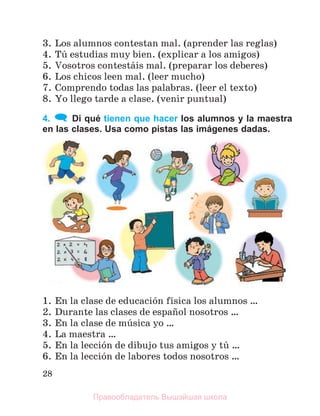 28
3. Los alumnos contestan mal. (aprender las reglas)
4. Tъ estudias muy bien. (explicar a los amigos)
5. Vosotros contestбis mal. (preparar los deberes)
6. Los chicos leen mal. (leer mucho)
7. Comprendo todas las palabras. (leer el texto)
8. Yo llego tarde a clase. (venir puntual)
4. Di qué tienen que hacer los alumnos y la maestra
en las clases. Usa como pistas las imágenes dadas.
1. En la clase de educaciуn fнsica los alumnos …
2. Durante las clases de espaсol nosotros …
3. En la clase de mъsica yo …
4. La maestra …
5. En la lecciуn de dibujo tus amigos y tъ …
6. En la lecciуn de labores todos nosotros …
Правообладатель Вышэйшая школа
 