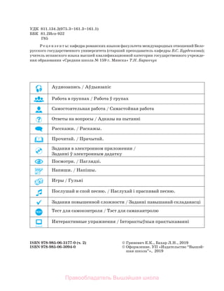 УДК 811.134.2(075.3=161.3=161.1)
ББК 81.2Исп-922
Г85
Р е ц е н з е н т ы: кафедра романских языков факультета международных отношений Бело-
русского государственного университета (старший преподаватель кафедры В.С. Бурденкова);
учитель испанского языка высшей квалификационной категории государственного учрежде-
ния образования «Средняя школа № 159 г. Минска» Т.Н. Баранчук
ISBN 978-985-06-3177-0 (ч. 2)  Гриневич Е.К., Бахар Л.Н., 2019
ISBN 978-985-06-3094-0  Оформление. УП «Издательство “Вышэй-
шая школа”», 2019
Аудиозапись / Аўдыязапіс
Работа в группах / Работа ў групах
Самостоятельная работа / Самастойная работа
Ответы на вопросы / Адказы на пытанні
Расскажи. / Раскажы.
Прочитай. / Прачытай.
Задания в электронном приложении /
Заданні ў электронным дадатку
Посмотри. / Паглядзі.
Напиши. / Напішы.
Игры / Гульні
Послушай и спой песню. / Паслухай і праспявай песню.
Задания повышенной сложности / Заданні павышанай складанасці
TEST Тест для самоконтроля / Тэст для самакантролю
Интерактивные упражнения / Iнтэрактыўныя практыкаваннi
Правообладатель Вышэйшая школа
 