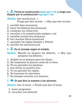 29
5. Forma la construcción tener que + inf. y luego sus-
titúyela por la construcción hay que + inf.
Modelo: leer mucho (yo) 
Tengo que leer mucho.  Hay que leer mucho.
1. escribir bien (nosotros)
2. hacer los deberes (los alumnos)
3. contestar sin faltas (tъ)
4. escuchar a la maestra (mis amigos y yo)
5. estudiar mucho (los alumnos)
6. leer muchos libros (nosotros)
7. aprender las reglas (Andrйs y Pedro)
8. escribir los ejercicios (yo)
6. Da el consejo según el modelo.
Modelo: Manolo no prepara los deberes.  Hay que
preparar los deberes.
1. Andrйs no se prepara para las clases.
2. No limpiamos la pizarra antes de la clase.
3. Tъ no aprendes las palabras.
4. Los chicos no quieren leer.
5. Yo no aprendo las reglas.
6. No hacemos los ejercicios.
7. No siempre escucho a la maestra.
7. Di qué dice la maestra a los alumnos.
Modelo: leer el texto  Tenйis que leer el texto.
1. hacer preguntas
2. escuchar con atenciуn
Правообладатель Вышэйшая школа
 