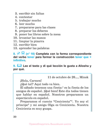 30
3. escribir sin faltas
4. contestar
5. trabajar mucho
6. leer mucho
7. prepararse para las clases
8. preparar los deberes
9. poner los libros sobre la mesa
10. levantar las manos
11. limpiar la pizarra
12. escribir bien
13. aprender las palabras
8. (n° 10) Completa con la forma correspondiente
del verbo tener para formar la construcción tener que +
inﬁnitivo.
9. Lee el texto y di qué lección le gusta a Aliosha y
por qué.
11 de octubre de 20…, Minsk
ўHola, Carmen!
їQuй tal? Aquн todo va bien.
El sбbado tenemos una fiesta:1
es la fiesta de los
amigos de espaсol. ўQuй bien! Este dнa todos tienen
que hablar en espaсol. Nosotros preparamos un
espectбculo en espaсol.
Preparamos el cuento “Cenicienta”2
. Yo soy el
prнncipe3
y mi amiga Olga es Cenicienta. Nuestra
Cenicienta es muy guapa.
Правообладатель Вышэйшая школа
 