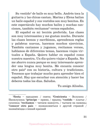31
Su vestido4
de baile es muy bello. Andrйs toca la
guitarra y las chicas cantan. Marina y Elena bailan
un baile espaсol y sus vestidos son muy bonitos. En
este espectбculo hay muchos bailes y muchas can-
ciones, tambiйn recitamos5
versos espaсoles.
El espaсol es mi lecciуn preferida. Las clases
son muy interesantes y me gustan mucho. Durante
las clases leemos y escribimos, aprendemos reglas
y palabras nuevas, hacemos muchos ejercicios.
Tambiйn cantamos y jugamos, recitamos versos,
hablamos de diferentes temas, hacemos viajes vir-
tuales a Espaсa. Quiero hablar en espaсol como
nuestra maestra. Un dнa quiero viajar a Espaсa. No
me aburro nunca porque es muy interesante apren-
der una lengua muy bonita. Me encanta conocer
otro paнs6
con su historia, cultura y tradiciones.
Tenemos que trabajar mucho para aprender bien el
espaсol. Hay que escuchar con atenciуn y hacer los
deberes todos los dнas. Saludos.
Tu amigo Aliosha.
1
fiesta – праздник / свята; 2
Cenicienta – Золушка /
Папялушка; 3
prнncipe – принц / прынц; 4
vestido – платье /
сукенка; 5
recitamos – читаем наизусть / чытаем на памяць;
6
conocer otro paнs – познакомиться с другой страной /
пазнаёмiцца з iншай краiнай
Правообладатель Вышэйшая школа
 