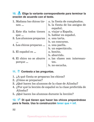 32
10. Elige la variante correspondiente para terminar la
oración de acuerdo con el texto.
1. Maсana los chicos tie-
nen …
a. la fiesta de cumpleaсos.
b. la fiesta de los amigos de
espaсol.
2. Este dнa todos tienen
que …
a. viajar a Espaсa.
b. hablar en espaсol.
3. Los alumnos preparan
…
a. una tarta.
b. un concurso.
4. Los chicos preparan … a. una paella.
b. un espectбculo.
5. El espaсol es … a. bonito.
b. aburrido.
6. El chico no se aburre
porque …
a. las clases son interesan-
tes.
b. no escucha.
11. Contesta a las preguntas.
1. їA quй fiesta se preparan los chicos?
2. їCуmo se preparan?
3. їQuй hacen los alumnos de la clase de Aliosha?
4. їPor quй la lecciуn de espaсol es la clase preferida de
Aliosha?
5. їQuй hacen los alumnos durante la lecciуn?
12. Di qué tienen que hacer los chicos preparándose
para la ﬁesta. Usa la construcción tener que + inf.
Правообладатель Вышэйшая школа
 