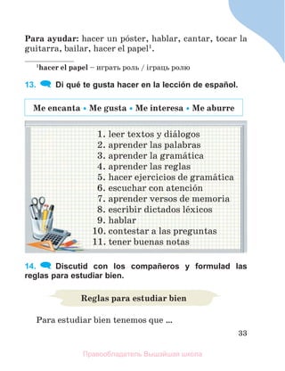 33
Para ayudar: hacer un pуster, hablar, cantar, tocar la
guitarra, bailar, hacer el papel1
.
1
hacer el papel – играть роль / іграць ролю
13. Di qué te gusta hacer en la lección de español.
1. leer textos y diбlogos
2. aprender las palabras
3. aprender la gramбtica
4. aprender las reglas
5. hacer ejercicios de gramбtica
6. escuchar con atenciуn
7. aprender versos de memoria
8. escribir dictados lйxicos
9. hablar
10. contestar a las preguntas
11. tener buenas notas
14. Discutid con los compañeros y formulad las
reglas para estudiar bien.
Para estudiar bien tenemos que …
Мe encanta  Мe gusta  Мe interesa  Мe aburre
Reglas para estudiar bien
Правообладатель Вышэйшая школа
 