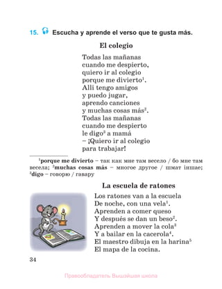 34
15. Escucha y aprende el verso que te gusta más.
El colegio
Todas las maсanas
cuando me despierto,
quiero ir al colegio
porque me divierto1
.
Allн tengo amigos
y puedo jugar,
aprendo canciones
y muchas cosas mбs2
.
Todas las maсanas
cuando me despierto
le digo3
a mamб
– ўQuiero ir al colegio
para trabajar!
1
porque me divierto – так как мне там весело / бо мне там
весела; 2
muchas cosas mбs – многое другое / шмат іншае;
3
digo – говорю / гавару
La escuela de ratones
Los ratones van a la escuela
De noche, con una vela1
.
Aprenden a comer queso
Y despuйs se dan un beso2
.
Aprenden a mover la cola3
Y a bailar en la cacerola4
.
El maestro dibuja en la harina5
El mapa de la cocina.
Правообладатель Вышэйшая школа
 