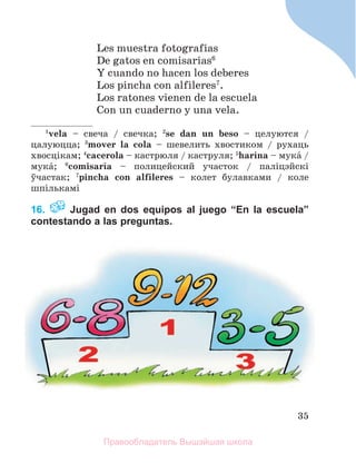 35
Les muestra fotografнas
De gatos en comisarнas6
Y cuando no hacen los deberes
Los pincha con alfileres7
.
Los ratones vienen de la escuela
Con un cuaderno y una vela.
1
vela – свеча / свечка; 2
se dan un beso – целуются /
цалуюцца; 3
mover la cola – шевелить хвостиком / рухаць
хвосцiкам; 4
cacerola – кастрюля / каструля; 5
harina – мукб /
мукб; 6
comisarнa – полицейский участок / палiцэйскi
ўчастак; 7
pincha con alfileres – колет булавками / коле
шпількамі
16. Jugad en dos equipos al juego “En la escuela”
contestando a las preguntas.
Правообладатель Вышэйшая школа
 