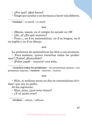 37
– їPor quй? їQuй haces?
– Tengo que ayudar a mi hermana a hacer mis deberes.
1
conmigo – со мной / cа мной
***
– ўMamб, mamб, en el colegio he sacado un 10!
– ўAh, sн! їEn quй materia?
– Pues…, un 3 en matemбticas, un 2 en lengua, un 3
en inglйs y un 2 en dibujo.
***
La profesora de matemбticas les dice a sus alumnos:
– Para maсana, quiero resueltos todos los proble-
mas1
! ўTodos! їEntendido?
– ўPobre papб! – susurra2
una niсa.
1
resueltos todos los problemas – все решённые задачи / усе
рэшаныя задачы; 2
susurra – шепчет / шэпча
***
– Hijo, si maсana sacas un dos en matemбticas olvн-
date1
que soy tu padre.
Al dнa siguiente:
– Hijo, pues, їquй nota tienes?
– їY tъ quiйn eres?
1
olvнdate – забудь / забудзь
Правообладатель Вышэйшая школа
 