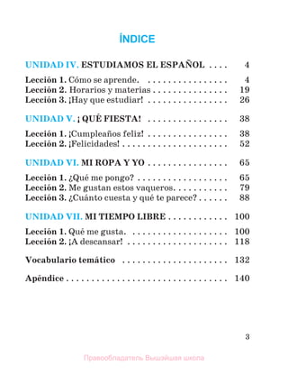 3
ÍNDICE
UNIDAD IV. ESTUDIAMOS EL ESPAСOL . . . . 4
Lecciуn 1. Cуmo se aprende. . . . . . . . . . . . . . . . . 4
Lecciуn 2. Horarios y materias . . . . . . . . . . . . . . . 19
Lecciуn 3. ўHay que estudiar! . . . . . . . . . . . . . . . . 26
UNIDAD V. Ў QUЙ FIESTA! . . . . . . . . . . . . . . . . 38
Lecciуn 1. ўCumpleaсos feliz! . . . . . . . . . . . . . . . . 38
Lecciуn 2. ўFelicidades! . . . . . . . . . . . . . . . . . . . . . 52
UNIDAD VI. MI ROPA Y YO . . . . . . . . . . . . . . . . 65
Lecciуn 1. їQuй me pongo? . . . . . . . . . . . . . . . . . . 65
Lecciуn 2. Me gustan estos vaqueros. . . . . . . . . . . 79
Lecciуn 3. їCuбnto cuesta y quй te parece? . . . . . . 88
UNIDAD VII. MI TIEMPO LIBRE . . . . . . . . . . . . 100
Lecciуn 1. Quй me gusta. . . . . . . . . . . . . . . . . . . . 100
Lecciуn 2. ўA descansar! . . . . . . . . . . . . . . . . . . . . 118
Vocabulario temбtico . . . . . . . . . . . . . . . . . . . . . 132
Apйndice . . . . . . . . . . . . . . . . . . . . . . . . . . . . . . . . 140
Правообладатель Вышэйшая школа
 