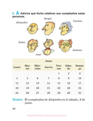 40
8. Adivina qué fecha celebran sus cumpleaños estas
personas.
Junio
Lunes
Mar-
tes
Miйr-
coles
Jueves
Vier-
nes
Sбba-
do
Domin-
go
1 2 3
4 5 6 7 8 9 10
11 12 13 14 15 16 17
18 19 20 21 22 23 24
25 26 27 28 29 30 31
Modelo: El cumpleaсos de Alejandro es el sбbado, 2 de
junio.
Alejandro
Sergio
Carmen
Pedro
Josй
Antonio
Правообладатель Вышэйшая школа
 