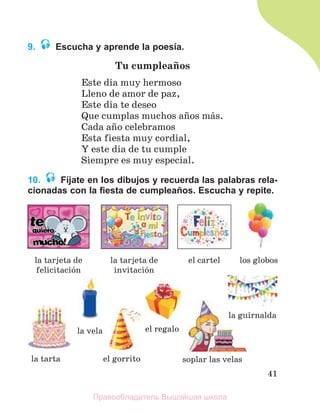 41
9. Escucha y aprende la poesía.
Tu cumpleaсos
Este dнa muy hermoso
Lleno de amor de paz,
Este dнa te deseo
Que cumplas muchos aсos mбs.
Cada aсo celebramos
Esta fiesta muy cordial,
Y este dнa de tu cumple
Siempre es muy especial.
10. Fíjate en los dibujos y recuerda las palabras rela-
cionadas con la ﬁesta de cumpleaños. Escucha y repite.
la tarjeta de
felicitaciуn
la tarjeta de
invitaciуn
la tarta soplar las velas
el gorrito
los globos
la guirnalda
el cartel
la vela el regalo
Правообладатель Вышэйшая школа
 
