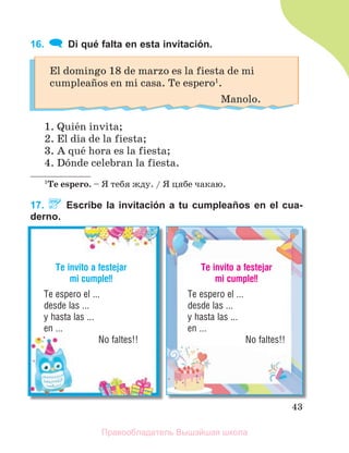43
16. Di qué falta en esta invitación.
1. Quiйn invita;
2. El dнa de la fiesta;
3. A quй hora es la fiesta;
4. Dуnde celebran la fiesta.
1
Te espero. – Я тебя жду. / Я цябе чакаю.
17. Escribe la invitación a tu cumpleaños en el cua-
derno.
El domingo 18 de marzo es la fiesta de mi
cumpleaсos en mi casa. Te espero1
.
Manolo.
Te invito a festejar
mi cumple!!
Te espero el ...
desde las ...
y hasta las ...
en ...
No faltes!!
Te invito a festejar
mi cumple!!
Te espero el ...
desde las ...
y hasta las ...
en ...
No faltes!!
Правообладатель Вышэйшая школа
 