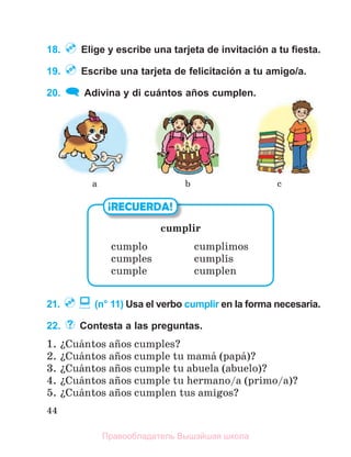 44
18. Elige y escribe una tarjeta de invitación a tu ﬁesta.
19. Escribe una tarjeta de felicitación a tu amigo/a.
20. Adivina y di cuántos años cumplen.
21. (n° 11) Usa el verbo cumplir en la forma necesaria.
22. Contesta a las preguntas.
1. їCuбntos aсos cumples?
2. їCuбntos aсos cumple tu mamб (papб)?
3. їCuбntos aсos cumple tu abuela (abuelo)?
4. їCuбntos aсos cumple tu hermano/a (primo/a)?
5. їCuбntos aсos cumplen tus amigos?
cumplir
cumplo cumplimos
cumples cumplнs
cumple cumplen
¡RECUERDA!
b c
a
Правообладатель Вышэйшая школа
 
