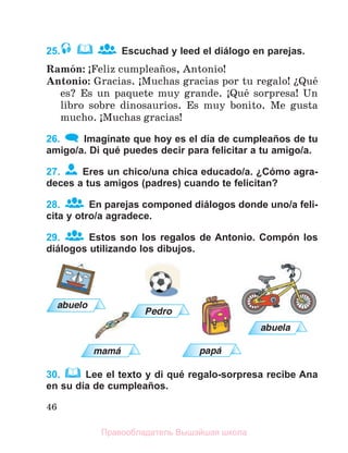 46
25. Escuchad y leed el diálogo en parejas.
Ramуn: ўFeliz cumpleaсos, Antonio!
Antonio: Gracias. ўMuchas gracias por tu regalo! їQuй
es? Es un paquete muy grande. ўQuй sorpresa! Un
libro sobre dinosaurios. Es muy bonito. Me gusta
mucho. ўMuchas gracias!
26. Imagínate que hoy es el día de cumpleaños de tu
amigo/a. Di qué puedes decir para felicitar a tu amigo/a.
27. Eres un chico/una chica educado/a. ¿Cómo agra-
deces a tus amigos (padres) cuando te felicitan?
28. En parejas componed diálogos donde uno/a feli-
cita y otro/a agradece.
29. Estos son los regalos de Antonio. Compón los
diálogos utilizando los dibujos.
30. Lee el texto y di qué regalo-sorpresa recibe Ana
en su día de cumpleaños.
abuelo
Pedro
abuela
mama papa
Правообладатель Вышэйшая школа
 