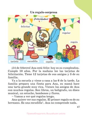 47
Un regalo-sorpresa
ў14 de febrero! Ana estб feliz: hoy es su cumpleaсos.
Cumple 10 aсos. Por la maсana lee las tarjetas de
felicitaciуn. Tiene 12 tarjetas de sus amigos y 3 de su
familia.
Va a la escuela y viene a casa a las 6 de la tarde. La
familia prepara una fiesta para Ana, su mamб hace
una tarta grande muy rica. Vienen los amigos de Ana
con muchos regalos. Son libros, un bolнgrafo, un disco
musical, un estuche, bombones y flores.
– Vamos a ver quй regalos tengo.
Ana quiere ver sus regalos. El primer regalo es de su
hermano. Es una escudilla1
. Ana no comprende nada.
ЎFelicidades!
e
e
es
s
sc
c
cu
u
ud
d
di
i
il
l
ll
l
la
a
a c
c
ce
e
ep
p
p
p
p
p
p
p
pi
il
ll
lo
o
o
t
t
t
t
t
ta
a
a
a
a
ar
r
r
r
r
rj
j
j
j
j
j
j
j
j
j
j
je
e
e
e
e
et
t
t
t
t
ta
a
a
a
a
a
r
r
r
reg
g
galar
r
r
r
r
r
r
r
r
r
r
re
e
eg
g
g
g
g
g
g
g
ga
a
al
lo
o
o
f
fe
el
li
ic
ci
it
ta
ar
r
c
c
ce
e
es
s
st
t
ta
a
a
Правообладатель Вышэйшая школа
 