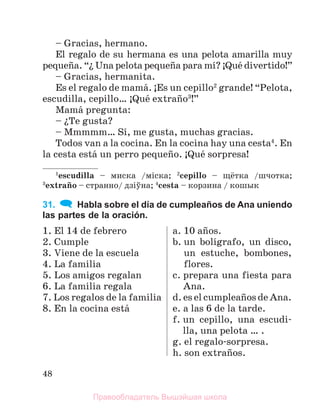 48
– Gracias, hermano.
El regalo de su hermana es una pelota amarilla muy
pequeсa. “ї Una pelota pequeсa para mн? ўQuй divertido!”
– Gracias, hermanita.
Es el regalo de mamб. ўEs un cepillo2
grande! “Pelota,
escudilla, cepillo… ўQuй extraсo3
!”
Mamб pregunta:
– їTe gusta?
– Mmmmm… Sн, me gusta, muchas gracias.
Todos van a la cocina. En la cocina hay una cesta4
. En
la cesta estб un perro pequeсo. ўQuй sorpresa!
1
escudilla – миска /мiска; 2
cepillo – щётка /шчотка;
3
extraсo – странно/ дзiўна; 4
cesta – корзина / кошык
31. Habla sobre el día de cumpleaños de Ana uniendo
las partes de la oración.
1. El 14 de febrero
2. Cumple
3. Viene de la escuela
4. La familia
5. Los amigos regalan
6. La familia regala
7. Los regalos de la familia
8. En la cocina estб
a. 10 aсos.
b. un bolнgrafo, un disco,
un estuche, bombones,
flores.
c. prepara una fiesta para
Ana.
d. es el cumpleaсos de Ana.
e. a las 6 de la tarde.
f. un cepillo, una escudi-
lla, una pelota … .
g. el regalo-sorpresa.
h. son extraсos.
Правообладатель Вышэйшая школа
 