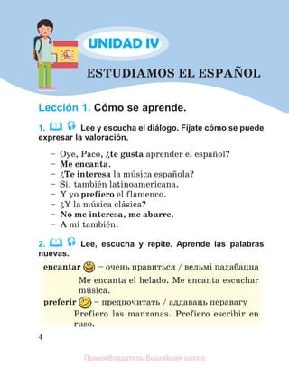 4
ESTUDIAMOS EL ESPAСOL
Lección 1. Cómo se aprende.
1. Lee y escucha el diálogo. Fíjate cómo se puede
expresar la valoración.
– Oye, Paco, їte gusta aprender el espaсol?
– Me encanta.
– їTe interesa la mъsica espaсola?
– Sн, tambiйn latinoamericana.
– Y yo prefiero el flamenco.
– їY la mъsica clбsica?
– No me interesa, me aburre.
– A mн tambiйn.
2. Lee, escucha y repite. Aprende las palabras
nuevas.
encantar – очень нравиться / вельмi падабацца
Me encanta el helado. Me encanta escuchar
mъsica.
preferir – предпочитать / аддаваць перавагу
Prefiero las manzanas. Prefiero escribir en
ruso.
UNIDAD IV
Правообладатель Вышэйшая школа
 