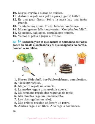 50
10. Miguel regala 2 discos de mъsica.
11. Antonio regala una pelota para jugar al fъtbol.
12. Es una gran fiesta. Sobre la mesa hay una tarta
grande.
13. Tambiйn hay zumo, fruta, helado, bombones.
14. Mis amigos me felicitan y cantan “Cumpleaсos feliz”.
15. Comemos, hablamos, escuchamos mъsica.
16. Vamos al patio a jugar al fъtbol.
33. Escucha y lee lo que cuenta la hermanita de Pablo
sobre su día de cumpleaños y di qué imágenes no corres-
ponden a su relato.
1. Hoy es 15 de abril, hoy Pablo celebra su cumpleaсos.
2. Tiene 20 regalos.
3. Mi padre regala un acuario.
4. La madre regala una mochila nueva.
5. Mi hermana regala dos raquetas de tenis.
6. Mis abuelos regalan una bicicleta.
7. Los tнos regalan un reloj.
8. Mis primos regalan un loro y un perro.
9. Andrйs regala un libro. Ana regala bombones.
a
b c
d
e
Правообладатель Вышэйшая школа
 