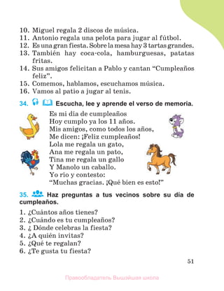 51
10. Miguel regala 2 discos de mъsica.
11. Antonio regala una pelota para jugar al fъtbol.
12. Esunagranfiesta.Sobrelamesahay3tartasgrandes.
13. Tambiйn hay coca-cola, hamburguesas, patatas
fritas.
14. Sus amigos felicitan a Pablo y cantan “Cumpleaсos
feliz”.
15. Comemos, hablamos, escuchamos mъsica.
16. Vamos al patio a jugar al tenis.
34. Escucha, lee y aprende el verso de memoria.
Es mi dнa de cumpleaсos
Hoy cumplo ya los 11 aсos.
Mis amigos, como todos los aсos,
Me dicen: ўFeliz cumpleaсos!
Lola me regala un gato,
Ana me regala un pato,
Tina me regala un gallo
Y Manolo un caballo.
Yo rнo y contesto:
“Muchas gracias. ўQuй bien es esto!”
35. Haz preguntas a tus vecinos sobre su día de
cumpleaños.
1. їCuбntos aсos tienes?
2. їCuбndo es tu cumpleaсos?
3. ї Dуnde celebras la fiesta?
4. їA quiйn invitas?
5. їQuй te regalan?
6. їTe gusta tu fiesta?
Правообладатель Вышэйшая школа
 