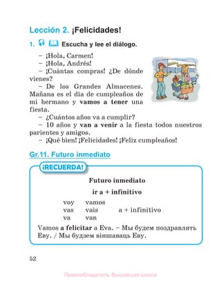 52
Lección 2. ¡Felicidades!
1. Escucha y lee el diálogo.
– ўHola, Carmen!
– ўHola, Andrйs!
– ўCuбntas compras! їDe dуnde
vienes?
– De los Grandes Almacenes.
Maсana es el dнa de cumpleaсos de
mi hermano y vamos a tener una
fiesta.
– їCuбntos aсos va a cumplir?
– 10 aсos y van a venir a la fiesta todos nuestros
parientes y amigos.
– ўQuй bien! ўFelicidades! ўFeliz cumpleaсos!
Gr.11. Futuro inmediato
¡RECUERDA!
Futuro inmediato
ir a + infinitivo
voy vamos
vas vais a + infinitivo
va van
Vamos a felicitar a Eva. – Мы будем поздравлять
Еву. / Мы будзем вiншаваць Еву.
Правообладатель Вышэйшая школа
 