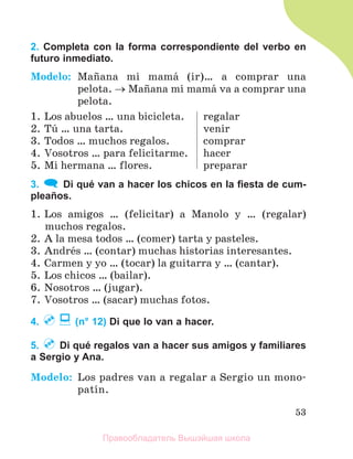 53
2. Completa con la forma correspondiente del verbo en
futuro inmediato.
Modelo: Maсana mi mamб (ir)… a comprar una
pelota.  Maсana mi mamб va a comprar una
pelota.
1. Los abuelos … una bicicleta.
2. Tъ … una tarta.
3. Todos … muchos regalos.
4. Vosotros … para felicitarme.
5. Mi hermana … flores.
regalar
venir
comprar
hacer
preparar
3. Di qué van a hacer los chicos en la ﬁesta de cum-
pleaños.
1. Los amigos … (felicitar) a Manolo y … (regalar)
muchos regalos.
2. A la mesa todos … (comer) tarta y pasteles.
3. Andrйs … (contar) muchas historias interesantes.
4. Carmen y yo … (tocar) la guitarra y … (cantar).
5. Los chicos … (bailar).
6. Nosotros … (jugar).
7. Vosotros … (sacar) muchas fotos.
4. (n° 12) Di que lo van a hacer.
5. Di qué regalos van a hacer sus amigos y familiares
a Sergio y Ana.
Modelo: Los padres van a regalar a Sergio un mono-
patнn.
Правообладатель Вышэйшая школа
 