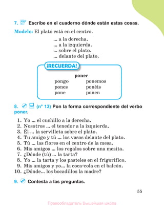 55
7. Escribe en el cuaderno dónde están estas cosas.
Modelo: El plato estб en el centro.
… a la derecha.
… a la izquierda.
… sobre el plato.
… delante del plato.
8. (n° 13) Pon la forma correspondiente del verbo
poner.
1. Yo … el cuchillo a la derecha.
2. Nosotros … el tenedor a la izquierda.
3. Йl … la servilleta sobre el plato.
4. Tu amigo y tъ … los vasos delante del plato.
5. Tъ … las flores en el centro de la mesa.
6. Mis amigos … los regalos sobre una mesita.
7. їDуnde (tъ) … la tarta?
8. Yo … la tarta y los pasteles en el frigorнfico.
9. Mis amigos y yo… la coca-cola en el balcуn.
10. їDуnde… los bocadillos la madre?
9. Contesta a las preguntas.
¡RECUERDA!
poner
pongo ponemos
pones ponйis
pone ponen
Правообладатель Вышэйшая школа
 