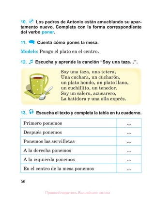 56
10. Los padres de Antonio están amueblando su apar-
tamento nuevo. Completa con la forma correspondiente
del verbo poner.
11. Cuenta cómo pones la mesa.
Modelo: Pongo el plato en el centro.
12. Escucha y aprende la canción “Soy una taza…”.
Soy una taza, una tetera,
Una cuchara, un cucharуn,
un plato hondo, un plato llano,
un cuchillito, un tenedor.
Soy un salero, azucarero,
La batidora y una olla exprйs.
13. Escucha el texto y completa la tabla en tu cuaderno.
Primero ponemos …
Despuйs ponemos …
Ponemos las servilletas …
A la derecha ponemos …
A la izquierda ponemos …
En el centro de la mesa ponemos …
Правообладатель Вышэйшая школа
 