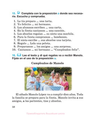 58
15. Completa con la preposición a donde sea necesa-
rio. Escucha y comprueba.
1. La tia prepara … una tarta.
2. Yo felicito … mi hermano.
3. Los alumnos escriben … una carta.
4. En la fiesta cantamos … una canciуn.
5. Los abuelos regalan … su nieto una mochila.
6. Para la fiesta compramos … bombones.
7. El nieto escribe … sus abuelos una tarjeta.
8. Regalo … Lola una pelota.
9. Preparamos … los amigos … una sorpresa.
10. Cantamos … mi hermano … “Cumpleaсos feliz”.
16. Lee el texto y di qué regalos va a recibir Manolo.
Fíjate en el uso de la preposición a.
Cumpleaсos de Manolo
El sбbado Manolo Lуpez va a cumplir diez aсos. Toda
la familia se prepara para la fiesta. Manolo invita a sus
amigos, a los parientes, tнos y abuelos.
Правообладатель Вышэйшая школа
 