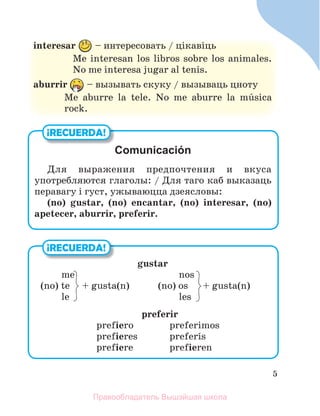 5
interesar – интересовать / цiкавiць
Me interesan los libros sobre los animales.
No me interesa jugar al tenis.
aburrir – вызывать скуку / вызываць цноту
Me aburre la tele. No me aburre la mъsica
rock.
¡RECUERDA!
gustar
me nos
(no) te + gusta(n) (no) os + gusta(n)
le les
preferir
prefiero preferimos
prefieres preferнs
prefiere prefieren
¡RECUERDA!
Comunicación
Для выражения предпочтения и вкуса
употребляются глаголы: / Для таго каб выказаць
перавагу i густ, ужываюцца дзеясловы:
(no) gustar, (no) encantar, (no) interesar, (no)
apetecer, aburrir, preferir.
Правообладатель Вышэйшая школа
 