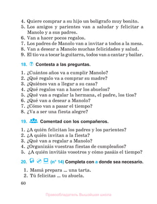 60
4. Quiere comprar a su hijo un bolнgrafo muy bonito.
5. Los amigos y parientes van a saludar y felicitar a
Manolo y a sus padres.
6. Van a hacer pocos regalos.
7. Los padres de Manolo van a invitar a todos a la mesa.
8. Van a desear a Manolo muchas felicidades y salud.
9. El tнo va a tocar la guitarra, todos van a cantar y bailar.
18. Contesta a las preguntas.
1. їCuбntos aсos va a cumplir Manolo?
2. їQuй regalo va a comprar su madre?
3. їQuiйnes van a llegar a su casa?
4. їQuй regalos van a hacer los abuelos?
5. їQuй van a regalar la hermana, el padre, los tнos?
6. їQuй van a desear a Manolo?
7. їCуmo van a pasar el tiempo?
8. їVa a ser una fiesta alegre?
19. Comentad con los compañeros.
1. їA quiйn felicitan los padres y los parientes?
2. їA quiйn invitan a la fiesta?
3. їQuй van a regalar a Manolo?
4. їOrganizбis vuestras fiestas de cumpleaсos?
5. їA quiйn invitбis vosotros y cуmo pasбis el tiempo?
20. (n° 14) Completa con a donde sea necesario.
1. Mamб prepara … una tarta.
2. Tъ felicitas … tu abuela.
Правообладатель Вышэйшая школа
 