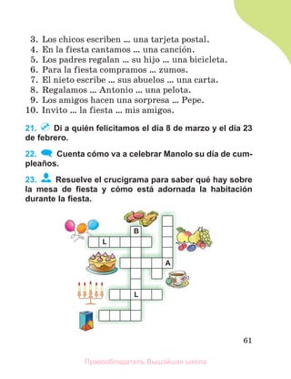 61
3. Los chicos escriben … una tarjeta postal.
4. En la fiesta cantamos … una canciуn.
5. Los padres regalan … su hijo … una bicicleta.
6. Para la fiesta compramos … zumos.
7. El nieto escribe … sus abuelos … una carta.
8. Regalamos … Antonio … una pelota.
9. Los amigos hacen una sorpresa … Pepe.
10. Invito … la fiesta … mis amigos.
21. Di a quién felicitamos el día 8 de marzo y el día 23
de febrero.
22. Cuenta cómo va a celebrar Manolo su día de cum-
pleaños.
23. Resuelve el crucigrama para saber qué hay sobre
la mesa de ﬁesta y cómo está adornada la habitación
durante la ﬁesta.
Правообладатель Вышэйшая школа
 