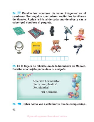 62
24. Escribe los nombres de estas imágenes en el
cuaderno. Son regalos que quieren recibir los familiares
de Manolo. Rodea la inicial de cada uno de ellos y vas a
saber qué contiene el paquete.
25. Es la tarjeta de felicitación de la hermanita de Manolo.
Escribe una tarjeta parecida a tu amigo/a.
26. Habla cómo vas a celebrar tu día de cumpleaños.
ўQuerido hermanito!
ўFeliz cumpleaсos!
ўFelicidades!
Tu hermana
Правообладатель Вышэйшая школа
 
