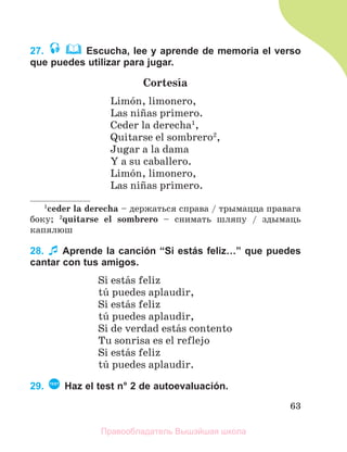 63
27. Escucha, lee y aprende de memoria el verso
que puedes utilizar para jugar.
Cortesнa
Limуn, limonero,
Las niсas primero.
Ceder la derecha1
,
Quitarse el sombrero2
,
Jugar a la dama
Y a su caballero.
Limуn, limonero,
Las niсas primero.
1
ceder la derecha – держаться справа / трымацца правага
боку; 2
quitarse el sombrero – снимать шляпу / здымаць
капялюш
28. Aprende la canción “Si estás feliz…” que puedes
cantar con tus amigos.
Si estбs feliz
tъ puedes aplaudir,
Si estбs feliz
tъ puedes aplaudir,
Si de verdad estбs contento
Tu sonrisa es el reflejo
Si estбs feliz
tъ puedes aplaudir.
29. TEST
Нaz el test n° 2 de autoevaluación.
Правообладатель Вышэйшая школа
 
