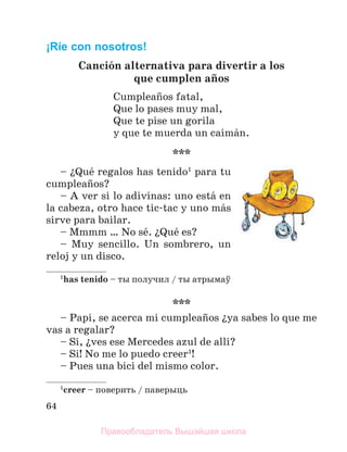 64
¡Ríe con nosotros!
Canciуn alternativa para divertir a los
que cumplen aсos
Cumpleaсos fatal,
Que lo pases muy mal,
Que te pise un gorila
y que te muerda un caimбn.
***
– їQuй regalos has tenido1
para tu
cumpleaсos?
– A ver si lo adivinas: uno estб en
la cabeza, otro hace tic-tac y uno mбs
sirve para bailar.
– Mmmm … No sй. їQuй es?
– Muy sencillo. Un sombrero, un
reloj y un disco.
1
has tenido – ты получил / ты атрымаў
***
– Papi, se acerca mi cumpleaсos їya sabes lo que me
vas a regalar?
– Sн, їves ese Mercedes azul de allн?
– Si! No me lo puedo creer1
!
– Pues una bici del mismo color.
1
creer – поверить / паверыць
Правообладатель Вышэйшая школа
 