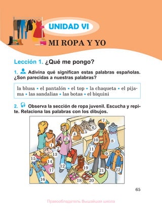 65
UNIDAD VI
MI ROPA Y YO
Lección 1. ¿Qué me pongo?
1. Adivina qué signiﬁcan estas palabras españolas.
¿Son parecidas a nuestras palabras?
2. Observa la sección de ropa juvenil. Escucha y repi-
te. Relaciona las palabras con los dibujos.
la blusa  el pantalуn  el top  la chaqueta  el pija-
ma  las sandalias  las botas  el biquini
1
1
1
1
1
1
1
1
1
1
1
12
1
1
1
1
1
1
1
13
3
4
4
4
4
4
4
4
4
4
4
4
4
4
1
1
1
1
1
1
1
1
1
10
0
7
7
7
7
7
7
7
3
3
3
3
3
3
3
1
1
1
1
1
11
9
9
9
9
9
9
9
9
9
9
9
8
8
8
8
8
1
1
1
1
1
1
15
5
1
1
1
1
1
1
1
14
4
1
1
1
1
1
1
1
1
1
19
9
2
2
2
2
2
2
2
2
2
2
21
1
1
1
1
1
16
6
1
1
1
1
1
17
7
7
7
1
1
1
1
1
1
18
8 2
2
2
2
2
2
2
2
2
2
2
2
2
2
2
2
2
2
2
2
2
20
0
2
2
2
2
2
2
2
2
2
2
2
2
2
2
2
2
22
2
2
2
2
2
2
2
2
2
2
2
2
2
6
6
6
6
6
6
6
5
5
5
5
5
5
5
Правообладатель Вышэйшая школа
 