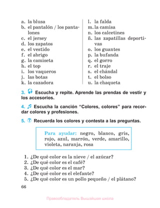 66
a. la blusa
b. el pantalуn / los panta-
lones
c. el jersey
d. los zapatos
e. el vestido
f. el abrigo
g. la camiseta
h. el top
i. los vaqueros
j. las botas
k. la cazadora
l. la falda
m.la camisa
n. los calcetines
с. las zapatillas deporti-
vas
o. los guantes
p. la bufanda
q. el gorro
r. el traje
s. el chбndal
t. el bolso
u. la chaqueta
3. Escucha y repite. Aprende las prendas de vestir y
los accesorios.
4. Escucha la canción “Colores, colores” para recor-
dar colores y profesiones.
5. Recuerda los colores y contesta a las preguntas.
1. їDe quй color es la nieve / el azъcar?
2. їDe quй color es el cafй?
3. їDe quй color es el mar?
4. їDe quй color es el elefante?
5. їDe quй color es un pollo pequeсo / el plбtano?
Para ayudar: negro, blanco, gris,
rojo, azul, marrуn, verde, amarillo,
violeta, naranja, rosa
Правообладатель Вышэйшая школа
 