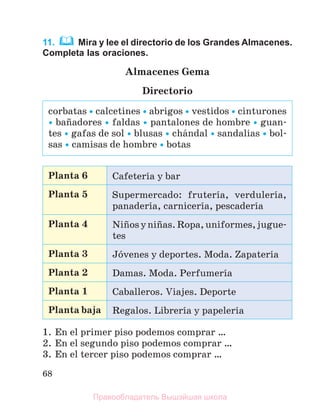68
11. Mira y lee el directorio de los Grandes Almacenes.
Completa las oraciones.
Almacenes Gema
Directorio
Planta 6 Cafeterнa y bar
Planta 5 Supermercado: fruterнa, verdulerнa,
panaderнa, carnicerнa, pescaderнa
Planta 4 Niсosyniсas.Ropa,uniformes,jugue-
tes
Planta 3 Jуvenes y deportes. Moda. Zapaterнa
Planta 2 Damas. Moda. Perfumerнa
Planta 1 Caballeros. Viajes. Deporte
Planta baja Regalos. Librerнa y papelerнa
1. En el primer piso podemos comprar …
2. En el segundo piso podemos comprar …
3. En el tercer piso podemos comprar …
corbatas  calcetines  abrigos  vestidos  cinturones
 baсadores  faldas  pantalones de hombre  guan-
tes  gafas de sol  blusas  chбndal  sandalias  bol-
sas  camisas de hombre  botas
Правообладатель Вышэйшая школа
 