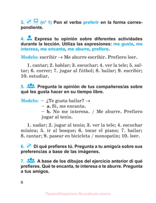 6
3. (n° 1) Pon el verbo preferir en la forma corres-
pondiente.
4. Expresa tu opinión sobre diferentes actividades
durante la lección. Utiliza las expresiones: me gusta, me
interesa, me encanta, me aburre, preﬁero.
Modelo: escribir  Me aburre еscribir. Prefiero leer.
1. cantar; 2. hablar; 3. escuchar; 4. ver la tele; 5. sal-
tar; 6. correr; 7. jugar al fъtbol; 8. bailar; 9. escribir;
10. estudiar.
5. Pregunta la opinión de tus compañeros/as sobre
qué les gusta hacer en su tiempo libre.
Modelo: – їTe gusta bailar? 
– a. Sн, me encanta.
– b. No me interesa. / Me aburre. Prefiero
jugar al tenis.
1. nadar; 2. jugar al tenis; 3. ver la tele; 4. escuchar
mъsica; 5. ir al bosque; 6. tocar el piano; 7. bailar;
8. cantar; 9. pasear en bicicleta / monopatнn; 10. leer.
6. Di qué preﬁeres tú. Pregunta a tu amigo/a sobre sus
preferencias a base de las imágenes.
7. A base de los dibujos del ejercicio anterior di qué
preﬁeres. Qué te encanta, te interesa o te aburre. Pregunta
a tus amigos.
Правообладатель Вышэйшая школа
 