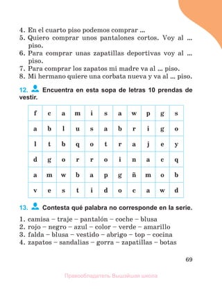 69
4. En el cuarto piso podemos comprar …
5. Quiero comprar unos pantalones cortos. Voy al …
piso.
6. Para comprar unas zapatillas deportivas voy al …
piso.
7. Para comprar los zapatos mi madre va al … piso.
8. Mi hermano quiere una corbata nueva y va al … piso.
12. Encuentra en esta sopa de letras 10 prendas de
vestir.
f c a m i s a w p g s
a b l u s a b r i g o
l t b q o t r a j e y
d g o r r o i n a c q
a m w b a p g с m o b
v e s t i d o c a w d
13. Contesta qué palabra no corresponde en la serie.
1. camisa – traje – pantalуn – coche – blusa
2. rojo – negro – azul – color – verde – amarillo
3. falda – blusa – vestido – abrigo – top – cocina
4. zapatos – sandalias – gorra – zapatillas – botas
Правообладатель Вышэйшая школа
 