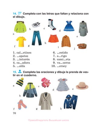 70
14. Completa con las letras que faltan y relaciona con
el dibujo.
1. cal…etines
2. …apatos
3. …inturуn
4. ca…adora
5. …alda
6. …estido
7. a…rigo
8. cami…eta
9. va…ueros
10. …ersey
15. Completa las oraciones y dibuja la prenda de ves-
tir en el cuaderno.
a
b c
d
f g
h
i
e
j
a
b
c
d e
f g h
Правообладатель Вышэйшая школа
 