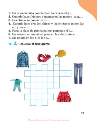 71
1. En invierno nos ponemos en la cabeza el g… .
2. Cuando hace frнo nos ponemos en las manos los g… .
3. Las chicas se ponen los v… .
4. Cuando hace frнo los chicos y las chicas se ponen las
c… y los a….
5. Para la clase de gimnasia nos ponemos el c… .
6. En verano mi mamб se pone en la cabeza un s….
7. Me pongo en los pies los c….
16. Resuelve el crucigrama.
Правообладатель Вышэйшая школа
 
