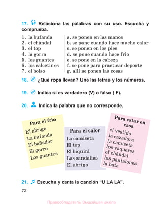 72
17. Relaciona las palabras con su uso. Escucha y
comprueba.
1. la bufanda
2. el chбndal
3. el top
4. la gorra
5. los guantes
6. los calcetines
7. el bolso
a. se ponen en las manos
b. se pone cuando hace mucho calor
c. se ponen en los pies
d. se pone cuando hace frнo
e. se pone en la cabeza
f. se pone para practicar deporte
g. allн se ponen las cosas
18. ¿Qué ropa llevan? Une las letras y los números.
19. Indica si es verdadero (V) o falso ( F).
20. Indica la palabra que no corresponde.
21. Escucha y canta la canción “U LA LA”.
Para el frнo
El abrigo
La bufanda
El baсador
El gorro
Los guantes
Para el calor
La camiseta
El top
El biquini
Las sandalias
El abrigo
Para estar en
casa
el vestido
la cazadora
la camiseta
los vaqueros
el chбndal
los pantalones
la bata
Правообладатель Вышэйшая школа
 