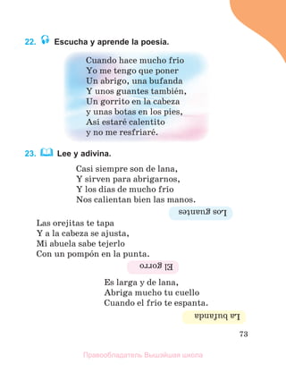73
22. Escucha y aprende la poesía.
Cuando hace mucho frнo
Yo me tengo que poner
Un abrigo, una bufanda
Y unos guantes tambiйn,
Un gorrito en la cabeza
y unas botas en los pies,
Asн estarй calentito
y no me resfriarй.
23. Lee y adivina.
Casi siempre son de lana,
Y sirven para abrigarnos,
Y los dнas de mucho frнo
Nos calientan bien las manos.
Las orejitas te tapa
Y a la cabeza se ajusta,
Mi abuela sabe tejerlo
Con un pompуn en la punta.
Es larga y de lana,
Abriga mucho tu cuello
Cuando el frнo te espanta.
Los
guantes
El
gorro
La
bufanda
Правообладатель Вышэйшая школа
 