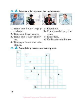 74
24. Relaciona la ropa con las profesiones.
1. Tiene que llevar traje y
corbata.
2. Tiene que llevar casco.
3. Tiene que llevar unifor-
me.
4. Tiene que llevar una bata
blanca.
a. Es policнa.
b. Trabaja en la construc-
ciуn.
c. Es mйdico.
d. Es director del banco.
25. Completa y resuelva el crucigrama.
1.
2. 4.
7.
8.
9.
10.
3. 6.
11. 5.
12.
Правообладатель Вышэйшая школа
 