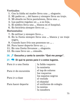 75
Verticales:
1. Con la falda mi madre lleva una … elegante.
2. Mi padre es … del banco y siempre lleva un traje.
3. Mi abuela no lleva pantalones, lleva una …
4. Los padres regalan un … a su hija.
5. El mйdico lleva una … blanca en el hospital.
6. En bicicleta siempre llevo un … .
Horizontales:
7. Es militar y siempre lleva …
8. En la fiesta siempre lleva una … blanca y un traje
negro.
9. Cuando hace frнo nos ponemos un … .
10. Para hacer deporte llevo un … .
11. En una fiesta llevamos … elegante.
12. En casa llevo un … cуmodo.
26. Escucha y canta la canción “Qué me pongo”.
27. Di qué te pones para ir a estos lugares.
Para ir a una fiesta
Para ir de excursiуn
Para ir a clase
la falda vaquera
la camiseta
el top de colores
los vaqueros
los zapatos negros
el vestido
el chбndal
Para hacer deporte el uniforme de colegio
la camisa
la cazadora
Правообладатель Вышэйшая школа
 