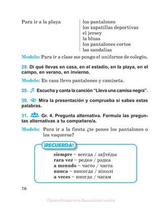 76
Para ir a la playa los pantalones
los zapatillas deportivas
el jersey
la blusa
los pantalones cortos
las sandalias
Modelo: Para ir a clase me pongo el uniforme de colegio.
28. Di qué llevas en casa, en el estadio, en la playa, en el
campo, en verano, en invierno.
Modelo: En casa llevo pantalones y camiseta.
29. Escucha y canta la canción “Lleva una camisa negra”.
30. Mira la presentación y comprueba si sabes estas
palabras.
31. Gr. 4. Pregunta alternativa. Formula las pregun-
tas alternativas a tu compañero/a.
Modelo: Para ir a la fiesta їte pones los pantalones o
los vaqueros?
¡RECUERDA!
siempre – всегда / заўсёды
rara vez – редко / рэдка
a menudo – часто / часта
nunca – никогда / ніколі
a veces – иногда / часам
Правообладатель Вышэйшая школа
 