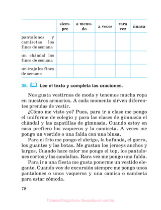 78
siem-
pre
a menu-
do
a veces
rara
vez
nunca
pantalones y
camisetas los
fines de semana
un chбndal los
fines de semana
un traje los fines
de semana
35. Lee el texto y completa las oraciones.
Nos gusta vestirnos de moda y tenemos mucha ropa
en nuestros armarios. A cada momento sirven diferen-
tes prendas de vestir.
їCуmo me visto yo? Pues, para ir a clase me pongo
el uniforme de colegio y para las clases de gimnasia el
chбndal y las zapatillas de gimnasia. Cuando estoy en
casa prefiero los vaqueros y la camiseta. A veces me
pongo un vestido o una falda con una blusa.
Para el frнo me pongo el abrigo, la bufanda, el gorro,
los guantes y las botas. Me gustan los jerseys anchos y
largos. Cuando hace calor me pongo el top, los pantalo-
nes cortos y las sandalias. Rara vez me pongo una falda.
Para ir a una fiesta me gusta ponerme un vestido ele-
gante. Cuando voy de excursiуn siempre me pongo unos
pantalones o unos vaqueros y una camisa o camiseta
para estar cуmoda.
Правообладатель Вышэйшая школа
 